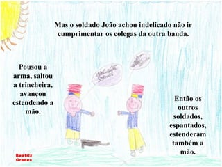 Mas o soldado João achou indelicado não ir cumprimentar os colegas da outra banda. Então os outros soldados, espantados, estenderam também a mão. Pousou a arma, saltou a trincheira, avançou estendendo a mão. Beatriz Grades 