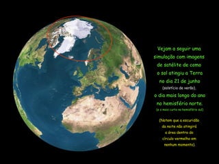 Vejam a seguir uma  simulação com imagens  de satélite de como  o sol atingiu a Terra no dia 21 de junho ( solstício  de verão),  o dia mais longo do ano no hemisfério norte. (e o mais curto no hemisfério sul) (Notem que a escuridão  da noite não atingirá  a área dentro do  círculo vermelho em  nenhum momento). 