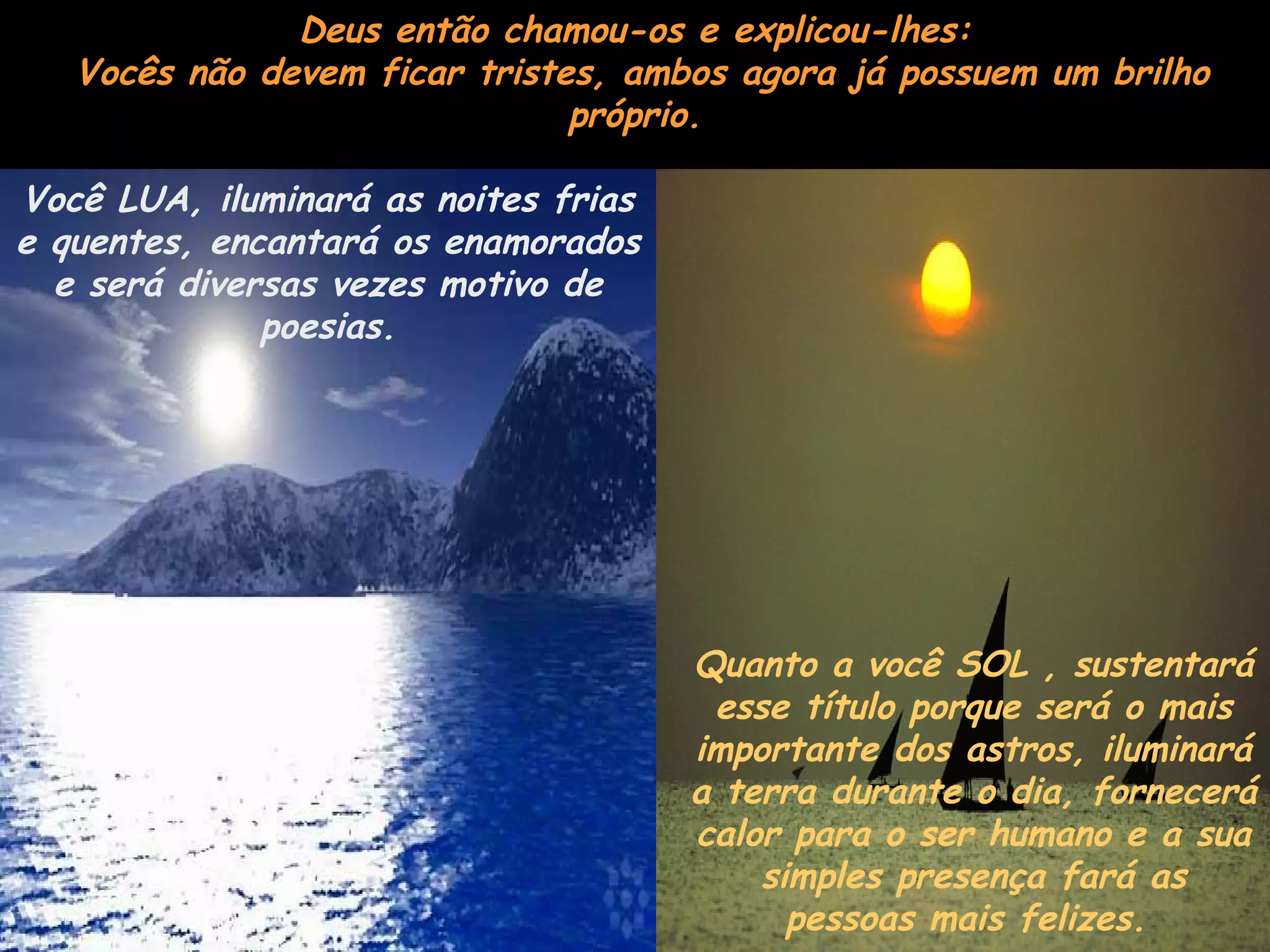 Deus então chamou-os e explicou-lhes:
Vocês não devem ficar tristes, ambos agora já possuem um brilho
próprio.
Você LUA, iluminará as noites frias
e quentes, encantará os enamorados
e será diversas vezes motivo de
poesias.
Quanto a você SOL , sustentará
esse título porque será o mais
importante dos astros, iluminará
a terra durante o dia, fornecerá
calor para o ser humano e a sua
simples presença fará as
pessoas mais felizes.
 