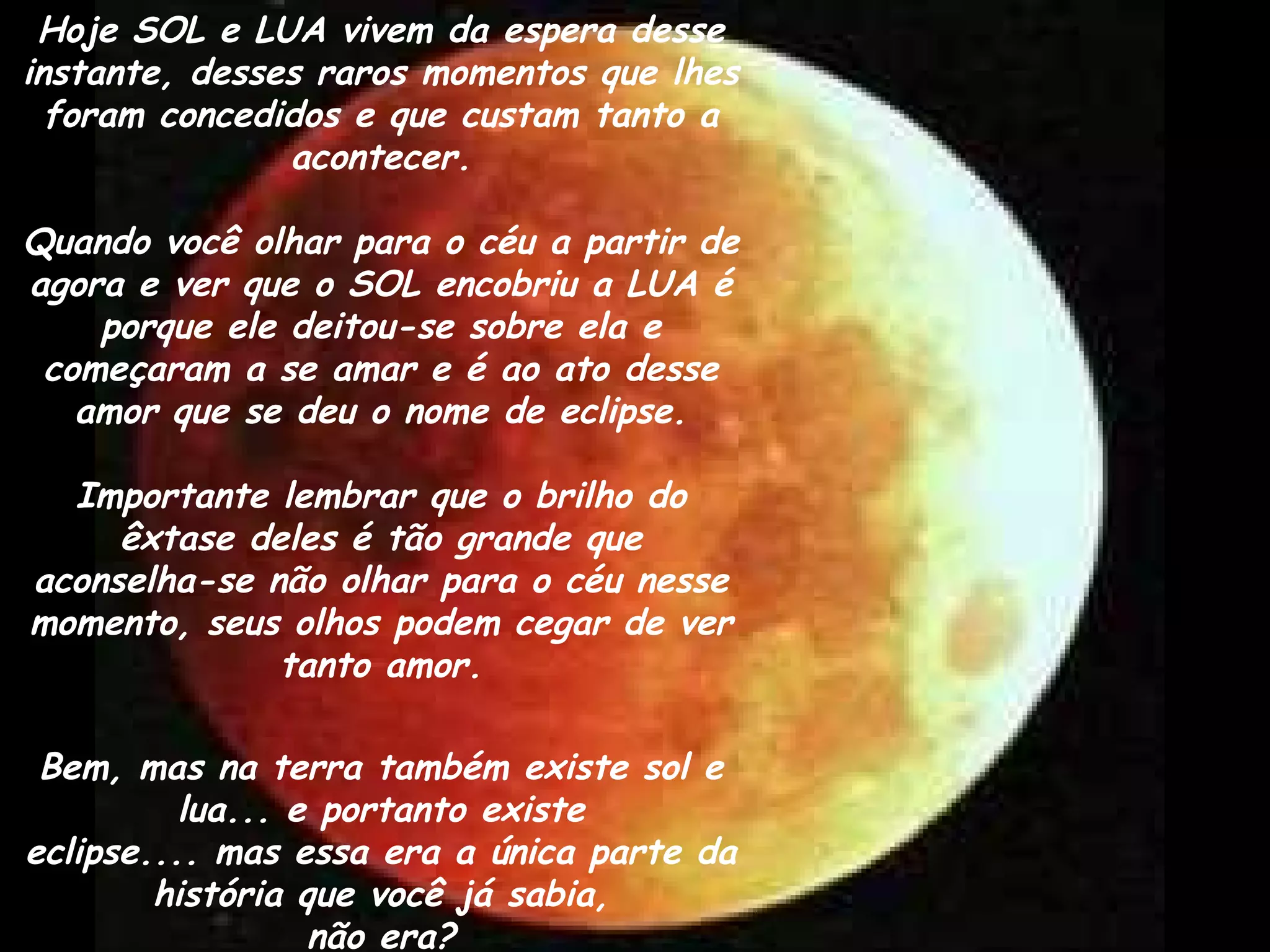Hoje SOL e LUA vivem da espera desse
instante, desses raros momentos que lhes
foram concedidos e que custam tanto a
acontecer.
Quando você olhar para o céu a partir de
agora e ver que o SOL encobriu a LUA é
porque ele deitou-se sobre ela e
começaram a se amar e é ao ato desse
amor que se deu o nome de eclipse.
Importante lembrar que o brilho do
êxtase deles é tão grande que
aconselha-se não olhar para o céu nesse
momento, seus olhos podem cegar de ver
tanto amor.
Bem, mas na terra também existe sol e
lua... e portanto existe
eclipse.... mas essa era a única parte da
história que você já sabia,
não era?
 