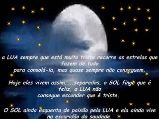 a LUA sempre que está muito triste recorre as estrelas que
fazem de tudo
para consolá-la, mas quase sempre não conseguem.
Hoje eles vivem assim....separados, o SOL finge que é
feliz, a LUA não
consegue esconder que é triste.
O SOL ainda esquenta de paixão pela LUA e ela ainda vive
na escuridão da saudade.
 