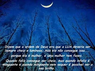 Dizem que a ordem de Deus era que a LUA deveria ser
sempre cheia e luminosa, mas ela não consegue isso....
porque ela é mulher, e uma mulher tem fases.
Quando feliz consegue ser cheia, mas quando infeliz é
minguante e quando minguante nem sequer é possível ver o
seu brilho.
 