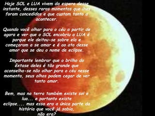 Hoje SOL e LUA vivem da espera desse
instante, desses raros momentos que lhes
foram concedidos e que custam tanto a
acontecer.
Quando você olhar para o céu a partir de
agora e ver que o SOL encobriu a LUA é
porque ele deitou-se sobre ela e
começaram a se amar e é ao ato desse
amor que se deu o nome de eclipse.
Importante lembrar que o brilho do
êxtase deles é tão grande que
aconselha-se não olhar para o céu nesse
momento, seus olhos podem cegar de ver
tanto amor.
Bem, mas na terra também existe sol e
lua... e portanto existe
eclipse.... mas essa era a única parte da
história que você já sabia,
não era?
 