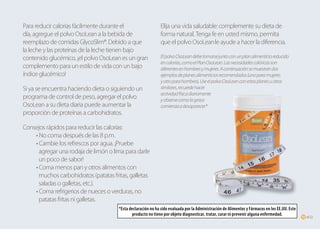 of2211 of2211
Para reducir calorías fácilmente durante el
día, agregue el polvo OsoLean a la bebida de
reemplazo de comidas GlycoSlim®. Debido a que
la leche y las proteínas de la leche tienen bajo
contenido glucémico, ¡el polvo OsoLean es un gran
complemento para un estilo de vida con un bajo
índice glucémico!
Si ya se encuentra haciendo dieta o siguiendo un
programa de control de peso, agregar el polvo
OsoLean a su dieta diaria puede aumentar la
proporción de proteínas a carbohidratos.
Consejos rápidos para reducir las calorías:
	 • No coma después de las 8 p.m.
	 • Cambie los refrescos por agua. ¡Pruebe
	 agregar una rodaja de limón o lima para darle 	
	 un poco de sabor!
	 • Coma menos pan y otros alimentos con 	
	 muchos carbohidratos (patatas fritas, galletas 	
	 saladas o galletas, etc.).
	 • Coma refrigerios de nueces o verduras, no 	
	 patatas fritas ni galletas.
Elija una vida saludable: complemente su dieta de
forma natural. Tenga fe en usted mismo, permita
que el polvo OsoLeanle ayude a hacer la diferencia.
ElpolvoOsoLeandebetomarsejuntoconunplanalimenticioreducido
encalorías,comoelPlanOsoLean.Lasnecesidadescalóricasson
diferentesenhombresymujeres.Acontinuaciónsemuestrandos
ejemplosdeplanesalimenticiosrecomendados(unoparamujeres
yotroparahombres).UseelpolvoOsoLeanconestosplanesuotros
similares,recuerdehacer
actividadfísicadiariamente
yobservecomolagrasa
comienzaadesaparecer.*
*Esta declaración no ha sido evaluada por la Administración de Alimentos y Fármacos en los EE.UU. Este
producto no tiene por objeto diagnosticar, tratar, curar ni prevenir alguna enfermedad.
 