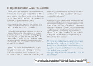 of225
EsImportantePerderGrasa,NoSóloPeso
Cuando los adultos envejecen, sus cuerpos tienden
a retener el exceso de grasa corporal. Esto se debe a
que el proceso natural de envejecimiento disminuye
el metabolismo de reposo. Cuando el metabolismo
disminuye, se queman menos calorías.
Para perder la grasa que ha sido almacenada en el
cuerpo, se debe aumentar el metabolismo.
Un mayor porcentaje de proteínas como parte de
una dieta reducida en calorías puede ayudarle a
perder grasa sin sacrificar la masa muscular.* Y al
conservar los músculos magros, puede mantener
la fuerza corporal y el metabolismo alto, lo cual a su
vez quema más calorías.
El polvo OsoLean es el suplemento ideal ya que
incluye proteínas de suero y calcio provenientes
de la leche los cuales han demostrado en un
estudio clínico que promueven la pérdida de grasa
mientras ayudan a mantener la masa muscular si se
combinan con una dieta reducida en calorías y el
ejercicio físico adecuado.*
Además, la mayoría de los planes alimenticios o de
las bebidas instantáneas reemplazantes de comidas
tienen sabores sintéticos, edulzadores, conservantes
y calorías innecesarias. El polvo OsoLeanes diferente.
El polvo OsoLean es natural, sin conservantes ni
rellenos. Cada porción del polvo OsoLean también
le otorga el 20% del valor diario de proteínas y el
22% del valor diario de calcio.
“Meejercitoconregularidadynoquieroperderlamasa
muscularqueheganadocontantoesfuerzo.Reducir
midietaen500caloríasesdifícil,peroconesteproducto
esposiblemantenermesatisfechoconmenoscaloríasy
evitarperderlamasamuscular.”
—MorganBarg,CientíficodeInvestigaciónyDesarrollo
deMannatech
*Estas declaraciónes no han sido evaluadas por la Administración de Alimentos y Fármacos en los EE.UU.
Este producto no tiene por objeto diagnosticar, tratar, curar ni prevenir alguna enfermedad.
 