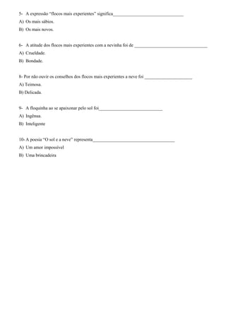 5- A expressão “flocos mais experientes” significa_______________________________ 
A) Os mais sábios. 
B) Os mais novos. 
6- A atitude dos flocos mais experientes com a nevinha foi de ________________________________ 
A) Crueldade. 
B) Bondade. 
8- Por não ouvir os conselhos dos flocos mais experientes a neve foi _____________________ 
A) Teimosa. 
B) Delicada. 
9- A floquinha ao se apaixonar pelo sol foi____________________________ 
A) Ingênua. 
B) Inteligente 
10-A poesia “O sol e a neve” representa____________________________________ 
A) Um amor impossível 
B) Uma brincadeira 

