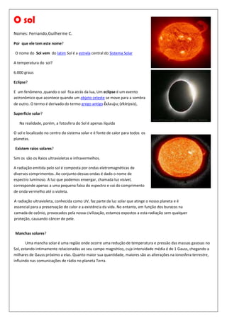457200095250O sol                                                                                                             <br />Nomes: Fernando,Guilherme C. <br />Por  que ele tem este nome? <br /> O nome do  Sol vem  do latim Sol é a estrela central do Sistema Solar                                <br />4572000327025A temperatura do sol?<br />6.000 graus<br />Eclipse?<br />E  um fenômeno ,quando o sol  fica atrás da lua, Um eclipse é um evento astronômico que acontece quando um objeto celeste se move para a sombra de outro. O termo é derivado do termo grego antigo ἔκλειψις (ékleipsis),<br />Superfície solar?<br />      Na realidade, porém, a fotosfera do Sol é apenas líquida<br />4572000139700O sol e localizado no centro do sistema solar e é fonte de calor para todos  os planetas.<br /> Existem raios solares?<br />Sim os são os Raios ultravioletas e infravermelhos. <br />A radiação emitida pelo sol é composta por ondas eletromagnéticas de diversos comprimentos. Ao conjunto dessas ondas é dado o nome de espectro luminoso. A luz que podemos enxergar, chamada luz visível, corresponde apenas a uma pequena faixa do espectro e vai do comprimento de onda vermelho até o violeta.<br />A radiação ultravioleta, conhecida como UV, faz parte da luz solar que atinge o nosso planeta e é essencial para a preservação do calor e a existência da vida. No entanto, em função dos buracos na camada de ozônio, provocados pela nossa civilização, estamos expostos a esta radiação sem qualquer proteção, causando câncer de pele.<br /> Manchas solares?<br />            Uma mancha solar é uma região onde ocorre uma redução de temperatura e pressão das massas gasosas no Sol, estando intimamente relacionadas ao seu campo magnético, cuja intensidade média é de 1 Gauss, chegando a milhares de Gauss próximo a elas. Quanto maior sua quantidade, maiores são as alterações na ionosfera terrestre, influindo nas comunicações de rádio no planeta Terra.<br />        <br />