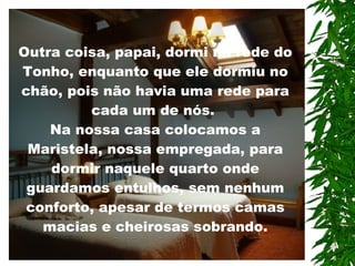 Outra coisa, papai, dormi na rede do Tonho, enquanto que ele dormiu no chão, pois não havia uma rede para cada um de nós.  Na nossa casa colocamos a Maristela, nossa empregada, para dormir naquele quarto onde guardamos entulhos, sem nenhum conforto, apesar de termos camas macias e cheirosas sobrando.   