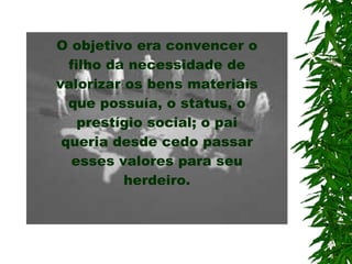 O objetivo era convencer o filho da necessidade de valorizar os bens materiais que possuía, o status, o prestígio social; o pai queria desde cedo passar esses valores  para  seu herdeiro. 