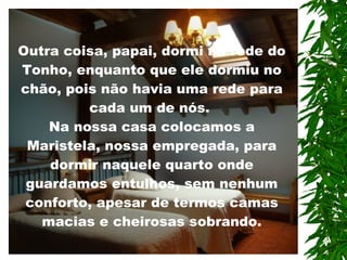 Outra coisa, papai, dormi na rede do Tonho, enquanto que ele dormiu no chão, pois não havia uma rede para cada um de nós.  Na nossa casa colocamos a Maristela, nossa empregada, para dormir naquele quarto onde guardamos entulhos, sem nenhum conforto, apesar de termos camas macias e cheirosas sobrando.   