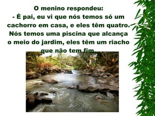 O menino respondeu: -  É pai, eu vi que nós temos só um cachorro em casa, e eles têm quatro. Nós temos uma piscina que alcança o meio do jardim, eles têm um riacho que não tem fim. 