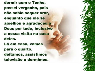 No quarto onde fui dormir com o Tonho, passei vergonha, pois não sabia sequer orar, enquanto que ele se ajoelhou e agradeceu a Deus por tudo, inclusive a nossa visita na casa deles. Lá em casa, vamos para o quarto, deitamos, assistimos televisão e dormimos. 
