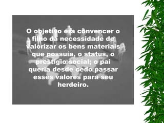 O objetivo era convencer o filho da necessidade de valorizar os bens materiais que possuía, o status, o prestígio social; o pai queria desde cedo passar esses valores  para  seu herdeiro. 