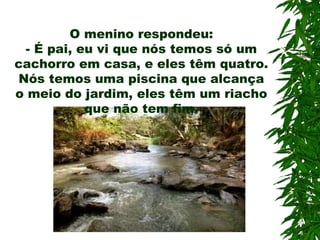 O menino respondeu: -  É pai, eu vi que nós temos só um cachorro em casa, e eles têm quatro. Nós temos uma piscina que alcança o meio do jardim, eles têm um riacho que não tem fim. 