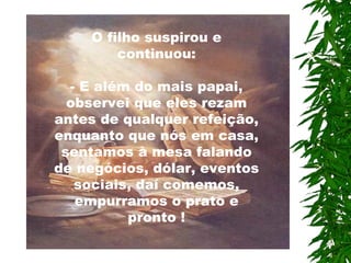 O filho suspirou e continuou: - E além do mais papai, observei que eles rezam antes de qualquer refeição, enquanto que nós em casa, sentamos à mesa falando de negócios, dólar, eventos sociais, daí comemos, empurramos o prato e pronto ! 