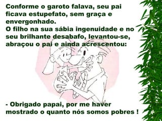 Conforme o garoto falava, seu pai ficava estupefato, sem graça e envergonhado. O filho na sua sábia ingenuidade e no seu brilhante desabafo, levantou-se, abraçou o pai e ainda acrescentou: -  Obrigado papai, por me haver mostrado o quanto nós somos pobres ! 
