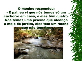 O menino respondeu: -  É pai, eu vi que nós temos só um cachorro em casa, e eles têm quatro. Nós temos uma piscina que alcança o meio do jardim, eles têm um riacho que não tem fim. 