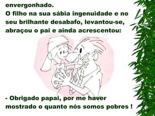 Conforme o garoto falava, seu pai ficava estupefato, sem graça e envergonhado. O filho na sua sábia ingenuidade e no seu brilhante desabafo, levantou-se, abraçou o pai e ainda acrescentou: -  Obrigado papai, por me haver mostrado o quanto nós somos pobres ! 
