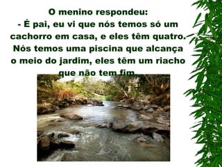 O menino respondeu: -  É pai, eu vi que nós temos só um cachorro em casa, e eles têm quatro. Nós temos uma piscina que alcança o meio do jardim, eles têm um riacho que não tem fim. 
