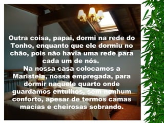 Outra coisa, papai, dormi na rede do
Tonho, enquanto que ele dormiu no
chão, pois não havia uma rede para
cada um de nós.
Na nossa casa colocamos a
Maristela, nossa empregada, para
dormir naquele quarto onde
guardamos entulhos, sem nenhum
conforto, apesar de termos camas
macias e cheirosas sobrando.
 