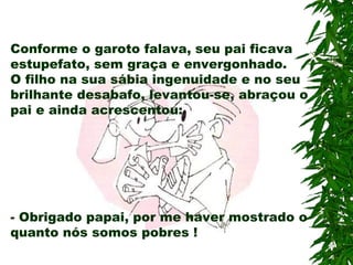 Conforme o garoto falava, seu pai ficava
estupefato, sem graça e envergonhado.
O filho na sua sábia ingenuidade e no seu
brilhante desabafo, levantou-se, abraçou o
pai e ainda acrescentou:
- Obrigado papai, por me haver mostrado o
quanto nós somos pobres !
 