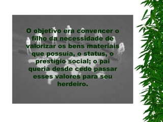 O objetivo era convencer o
filho da necessidade de
valorizar os bens materiais
que possuía, o status, o
prestígio social; o pai
queria desde cedo passar
esses valores para seu
herdeiro.
 