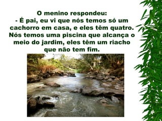 O menino respondeu:
- É pai, eu vi que nós temos só um
cachorro em casa, e eles têm quatro.
Nós temos uma piscina que alcança o
meio do jardim, eles têm um riacho
que não tem fim.
 
