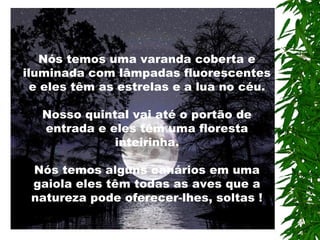 Nós temos uma varanda coberta e
iluminada com lâmpadas fluorescentes
e eles têm as estrelas e a lua no céu.
Nosso quintal vai até o portão de
entrada e eles têm uma floresta
inteirinha.
Nós temos alguns canários em uma
gaiola eles têm todas as aves que a
natureza pode oferecer-lhes, soltas !
 