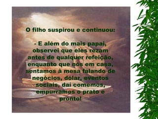 O filho suspirou e continuou:
- E além do mais papai,
observei que eles rezam
antes de qualquer refeição,
enquanto que nós em casa,
sentamos à mesa falando de
negócios, dólar, eventos
sociais, daí comemos,
empurramos o prato e
pronto!
 