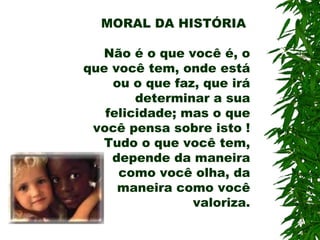 MORAL DA HISTÓRIA
Não é o que você é, o
que você tem, onde está
ou o que faz, que irá
determinar a sua
felicidade; mas o que
você pensa sobre isto !
Tudo o que você tem,
depende da maneira
como você olha, da
maneira como você
valoriza.
 