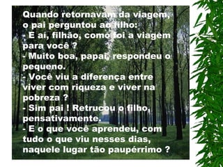 Quando retornavam da viagem,
o pai perguntou ao filho:
- E aí, filhão, como foi a viagem
para você ?
- Muito boa, papai, respondeu o
pequeno.
- Você viu a diferença entre
viver com riqueza e viver na
pobreza ?
- Sim pai ! Retrucou o filho,
pensativamente.
- E o que você aprendeu, com
tudo o que viu nesses dias,
naquele lugar tão paupérrimo ?
 