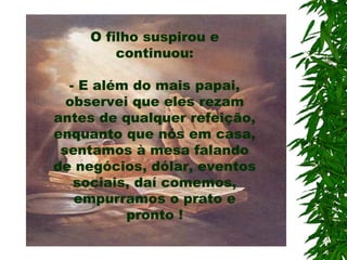 O filho suspirou e
continuou:
- E além do mais papai,
observei que eles rezam
antes de qualquer refeição,
enquanto que nós em casa,
sentamos à mesa falando
de negócios, dólar, eventos
sociais, daí comemos,
empurramos o prato e
pronto !
 