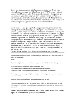 fazer e que ninguém, deve se interferir nos seus gostos, que ele não é um
brinquedo inanimado, ele tem vida, não vai fazer TODAS as suas vontades,
nem vai ficar 24h ao seu lado, ele precisa se distrair com outras pessoas que
não sejam você, ele não é sua propriedade assim como você também não é
propriedade dele. Se divirta sem ele, deixe ele viver a vida dele e vá viver a
sua. Não se torne uma mulher totalmente dependente de um amor pra ser feliz.
Tenha amor por você, que assim outras pessoas também terão.
Eu não entendo como que é gosta de uma pessoa assim, primeiro você ficou
com aquela menina lá no colégio, ai achou pouco foi inventar coisas ao meu
respeito. Quando foi que você me viu ficando com quatro meninos em alguma
festa? eu me dou o meu devido valor, não sou nenhuma vagabunda não, pq eu
penso assim uma 'mulher' que pega 4 homens em uma festa é vagabunda! eu
realmente fiquei com UM menino lá, mas porque eu gostava dele, e como
você pegou aquela menina no colégio, eu não vi o porque de não ficar com um
menino que eu gostava, só por respeito a você, sendo que você não teve
nenhum por mim né? Ai eu deixei de falar com você, você não me procurou
pra saber o que foi, falou uma 3 vezees no msn e eu não respondi. Agora
depois de tanto tempo vem me dizer isso.. Piada né? Quem gosta não faz ou
que você fez não.
Eu não consigo entender e pra falar a verdade eu nem quero entender!
Não quero que finja sentimentos por mim, não quero que segura minha mão se tem a intenção de solta-la. Só
quero o que for verdadeiro.
Cazuza.
"Não confunda fragilidade com inocência. Não se esqueça que o vidro é frágil, mas altamente perigoso."
O futuro mais brilhante é baseado num passado intensamente vivido.
Você só terá sucesso na vida quando perdoar os erros e as decepções do passado.
A vida é curta, mas as emoções que podemos deixar duram uma eternidade. Clarice Lispector
"Não me digam como devo ser, gosto do jeito que sou, quem insiste em julgar os outros, sempre tem alguma
coisa pra esconder."
Se não tiver paixão, se não tiver emoção, se não me arranca do chão...não serve."
"Porque não é fácil ficar sozinho, não é fácil viver com alguém, mesmo que seja o grande amor da sua vida.
Conviver é uma arte complicada. Haja tolerância, paciência e jogo de cintura para agüentar nossos defeitos e
os do outro."

Talvez eu já nem lembre mais das coisas como eram, mas talvez
agora eu saiba bem o que é bom pra mim.

 