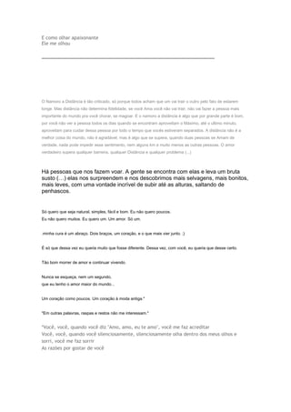 E como olhar apaixonante
Ele me olhou
-----------------------------------------------------------------------------------------------------------------------------

O Namoro a Distância é tão criticado, só porque todos acham que um vai trair o outro pelo fato de estarem
longe. Mas distância não determina fidelidade, se você Ama você não vai trair, não vai fazer a pessoa mais
importante do mundo pra você chorar, se magoar. E o namoro a distância é algo que por grande parte é bom,
por você não ver a pessoa todos os dias quando se encontram aproveitam o Máximo, até o ultimo minuto,
aproveitam para cuidar dessa pessoa por todo o tempo que vocês estiveram separados. A distância não é a
melhor coisa do mundo, não é agradável, mas é algo que se supera, quando duas pessoas se Amam de
verdade, nada pode impedir esse sentimento, nem alguns km e muito menos as outras pessoas. O amor
verdadeiro supera qualquer barreira, qualquer Distância e qualquer problema (...)

Há pessoas que nos fazem voar. A gente se encontra com elas e leva um bruta
susto (…) elas nos surpreendem e nos descobrimos mais selvagens, mais bonitos,
mais leves, com uma vontade incrível de subir até as alturas, saltando de
penhascos.

Só quero que seja natural, simples, fácil e bom. Eu não quero poucos.
Eu não quero muitos. Eu quero um. Um amor. Só um.
.minha cura é um abraço. Dois braços, um coração, e o que mais vier junto. ;)
É só que dessa vez eu queria muito que fosse diferente. Dessa vez, com você, eu queria que desse certo.
Tão bom morrer de amor e continuar vivendo.
Nunca se esqueça, nem um segundo,
que eu tenho o amor maior do mundo...
Um coração como poucos. Um coração à moda antiga."
"Em outras palavras, raspas e restos não me interessam."

*Você, você, quando você diz "Amo, amo, eu te amo", você me faz acreditar
Você, você, quando você silenciosamente, silenciosamente olha dentro dos meus olhos e
sorri, você me faz sorrir
As razões por gostar de você

 