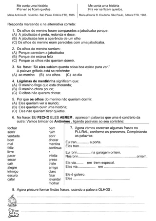 Me conta uma história
Pra ver se ficam quietos.
Maria Antonia R. Coutinho. São Paulo, Editora FTD, 1985.
Me conta uma história
Pra ver se ficam quietos.
Maria Antonia R. Coutinho. São Paulo, Editora FTD, 1985.
Responda marcando x na alternativa correta:
1. Os olhos do menino foram comparados a jabuticaba porque:
(A) A jabuticaba é preta, redonda e doce;
(B) A jabuticaba tem a aparência de um olho
(C) Os olhos do menino eram parecidos com uma jabuticaba.
2. Os olhos do menino sorriam:
(A) Porque pareciam a jabuticaba
(B) Porque ele estava feliz
(C) Porque os olhos não queriam dormir.
3. Na frase: “Só eles sabiam quanta coisa boa existe para ver.”
A palavra grifada está se referindo:
(A) ao menino (B) aos olhos (C) ao dia
4. Lágrimas de mentirinha significam que:
(A) O menino finge que está chorando;
(B) O menino chora pouco;
(C) O olhos não querem chorar.
5. Por que os olhos do menino não queriam dormir:
(A) Eles queriam ver o mundo;
(B) Eles queriam ouvir uma história;
(C) Eles não queriam ficar quietos.
6. Na frase: EU FECHO ELES ABREM , aparecem palavras que uma é contrário da
outra: Vamos brincar de Antônimo , ligando palavras ao seu contrário:
fechar
sorrir
verdade
bom
mal
feliz
livre
parar
secar
cair
alegre
inimigo
escuro
calar
bem
ruim
abrir
chorar
mentira
continua
r
infeliz
preso
triste
amigo
claro
falar
levantar
molhar
7. Agora vamos escrever algumas frases no
PLURAL, conforme os pronomes. Completando
as palavras:
Eu tran............. a porta.
Eles tran...............................................................
Eu brin.............. na garagem ontem.
Nós brin..............................................................ontem.
Ela via........ em trem especial.
Elas via................... em ..............................................
Ele é goleiro.
Eles ............................................................
8. Agora procure formar lindas frases, usando a palavra OLHOS :
9. ............................................................................................................................
.......................................................................................................................................
....................................................................................................................................
 