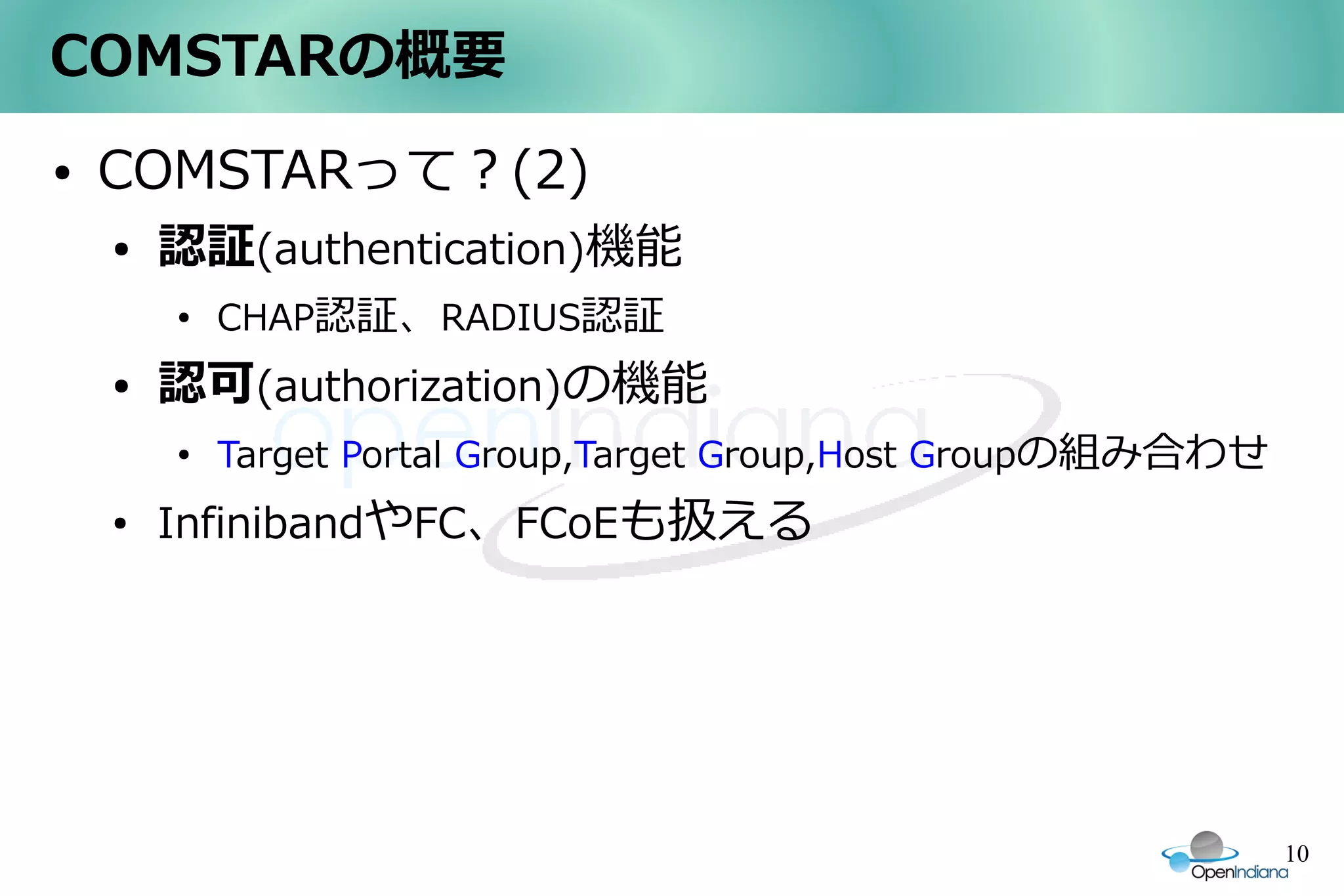 COMSTARの概要
●   COMSTARって？(2)
    ●   認証(authentication)機能
        ●
            CHAP認証、RADIUS認証
    ●   認可(authorization)の機能
        ●
            Target Portal Group,Target Group,Host Groupの組み合わせ
    ●
        InfinibandやFC、FCoEも扱える




                                                                10
 