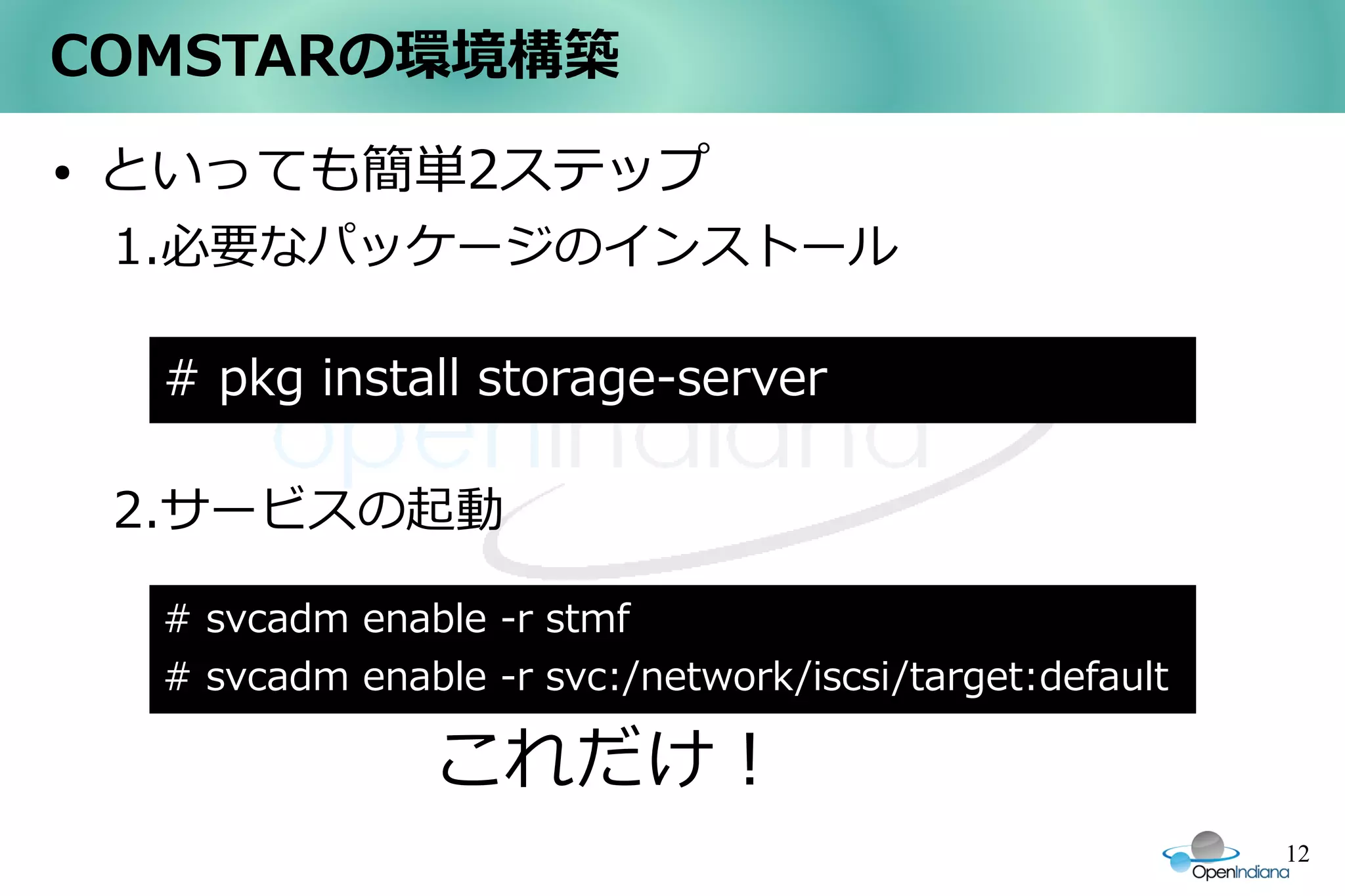 COMSTARの環境構築
●   といっても簡単2ステップ
    1.必要なパッケージのインストール

     # pkg install storage-server

    2.サービスの起動

     # svcadm enable -r stmf
     # svcadm enable -r svc:/network/iscsi/target:default

                   これだけ！
                                                            12
 