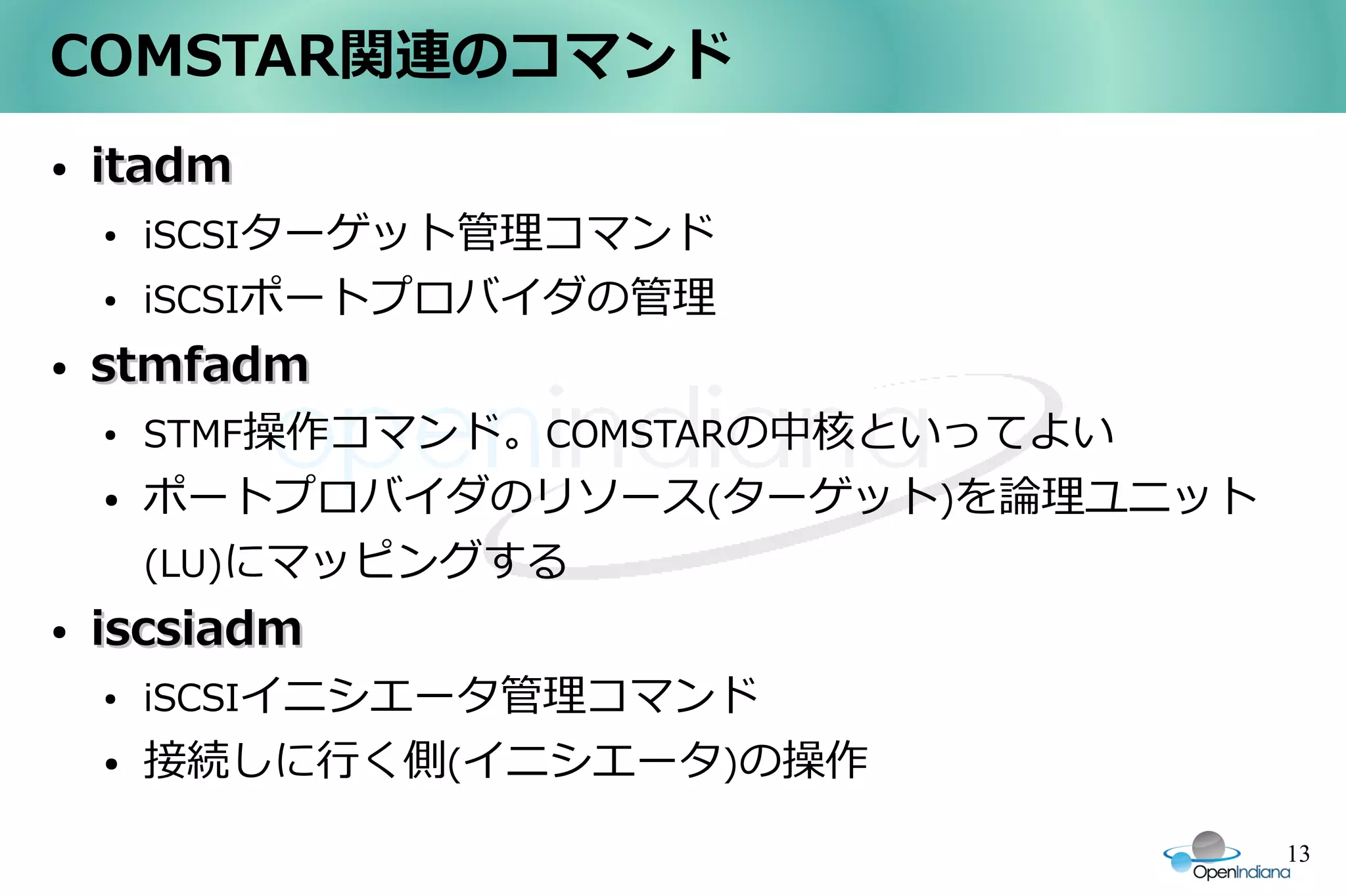 COMSTAR関連のコマンド
●   itadm
    ●   iSCSIターゲット管理コマンド
    ●   iSCSIポートプロバイダの管理
●   stmfadm
    ●   STMF操作コマンド。COMSTARの中核といってよい
    ●   ポートプロバイダのリソース(ターゲット)を論理ユニット
        (LU)にマッピングする
●   iscsiadm
    ●   iSCSIイニシエータ管理コマンド
    ●   接続しに行く側(イニシエータ)の操作
                                      13
 