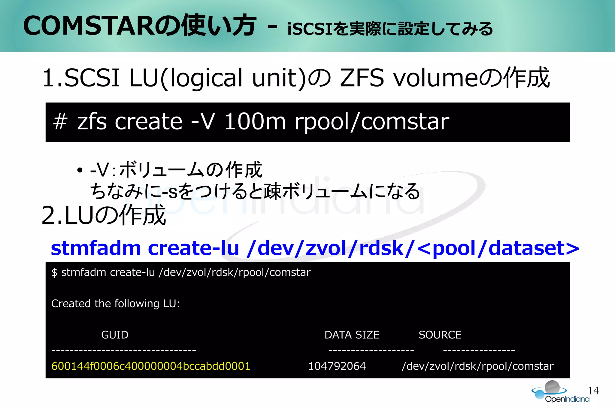 COMSTARの使い方 -                               iSCSIを実際に設定してみる


1.SCSI LU(logical unit)の ZFS volumeの作成
 # zfs create -V 100m rpool/comstar
     ●   -V：ボリュームの作成
         ちなみに-sをつけると疎ボリュームになる
2.LUの作成
 stmfadm create-lu /dev/zvol/rdsk/<pool/dataset>
 $ stmfadm create-lu /dev/zvol/rdsk/rpool/comstar

 Created the following LU:

            GUID                                   DATA SIZE           SOURCE
 --------------------------------                  -------------------    ----------------
 600144f0006c400000004bccabdd0001               104792064          /dev/zvol/rdsk/rpool/comstar

                                                                                                  14
 