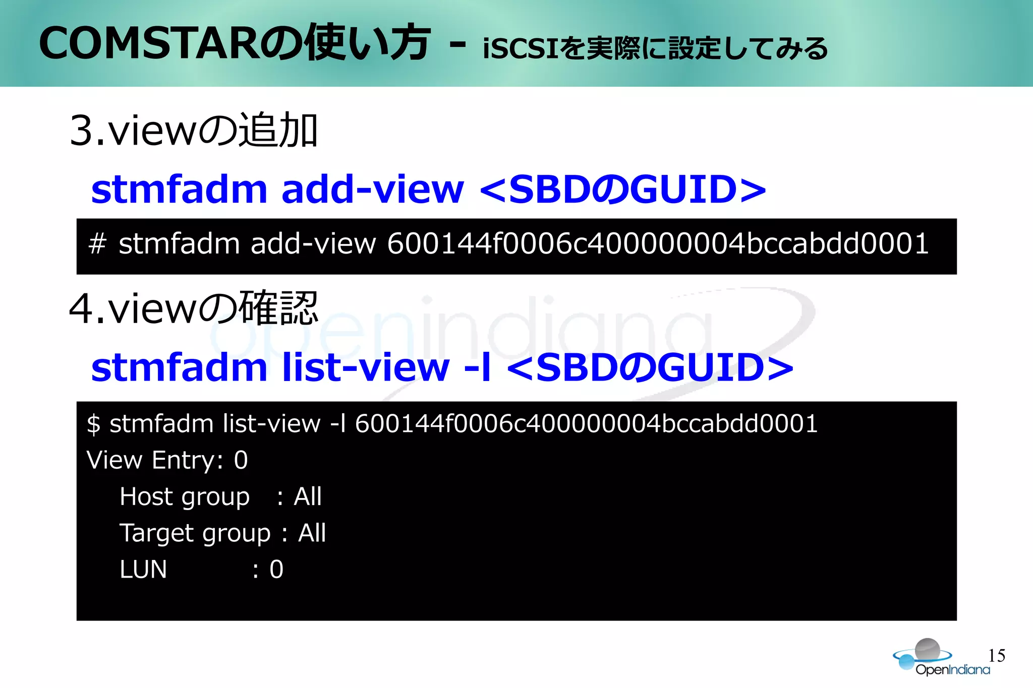 COMSTARの使い方 -                 iSCSIを実際に設定してみる


3.viewの追加
 stmfadm add-view <SBDのGUID>
 # stmfadm add-view 600144f0006c400000004bccabdd0001

4.viewの確認
 stmfadm list-view -l <SBDのGUID>
 $ stmfadm list-view -l 600144f0006c400000004bccabdd0001
 View Entry: 0
    Host group : All
    Target group : All
    LUN        :0


                                                           15
 