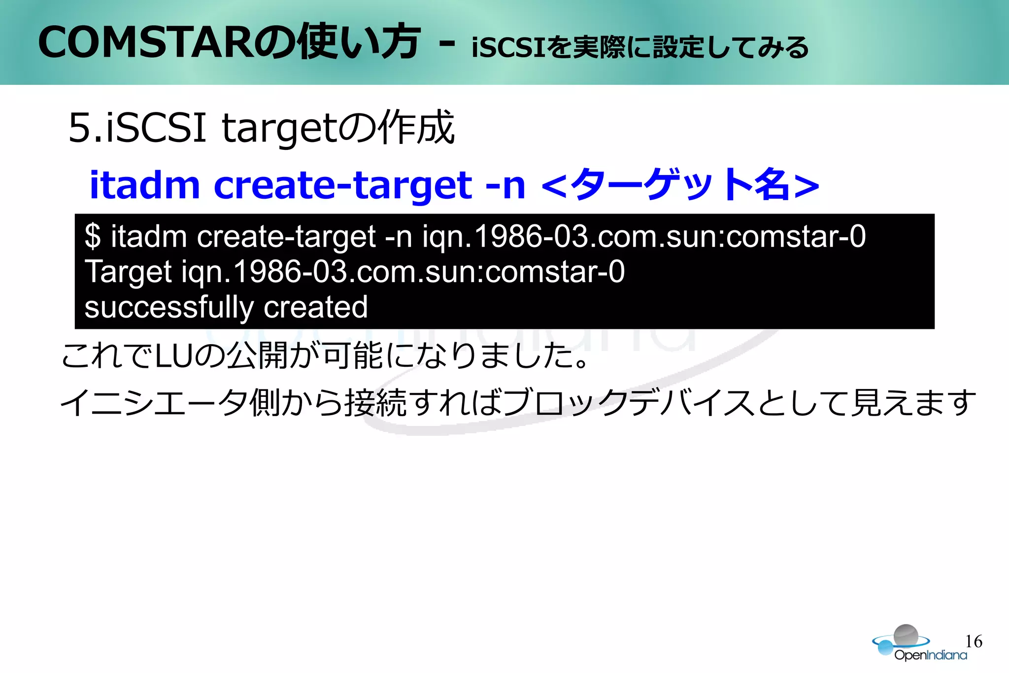 COMSTARの使い方 -              iSCSIを実際に設定してみる


5.iSCSI targetの作成
 itadm create-target -n <ターゲット名>
 $ itadm create-target -n iqn.1986-03.com.sun:comstar-0
 Target iqn.1986-03.com.sun:comstar-0
 successfully created
これでLUの公開が可能になりました。
イニシエータ側から接続すればブロックデバイスとして見えます




                                                          16
 