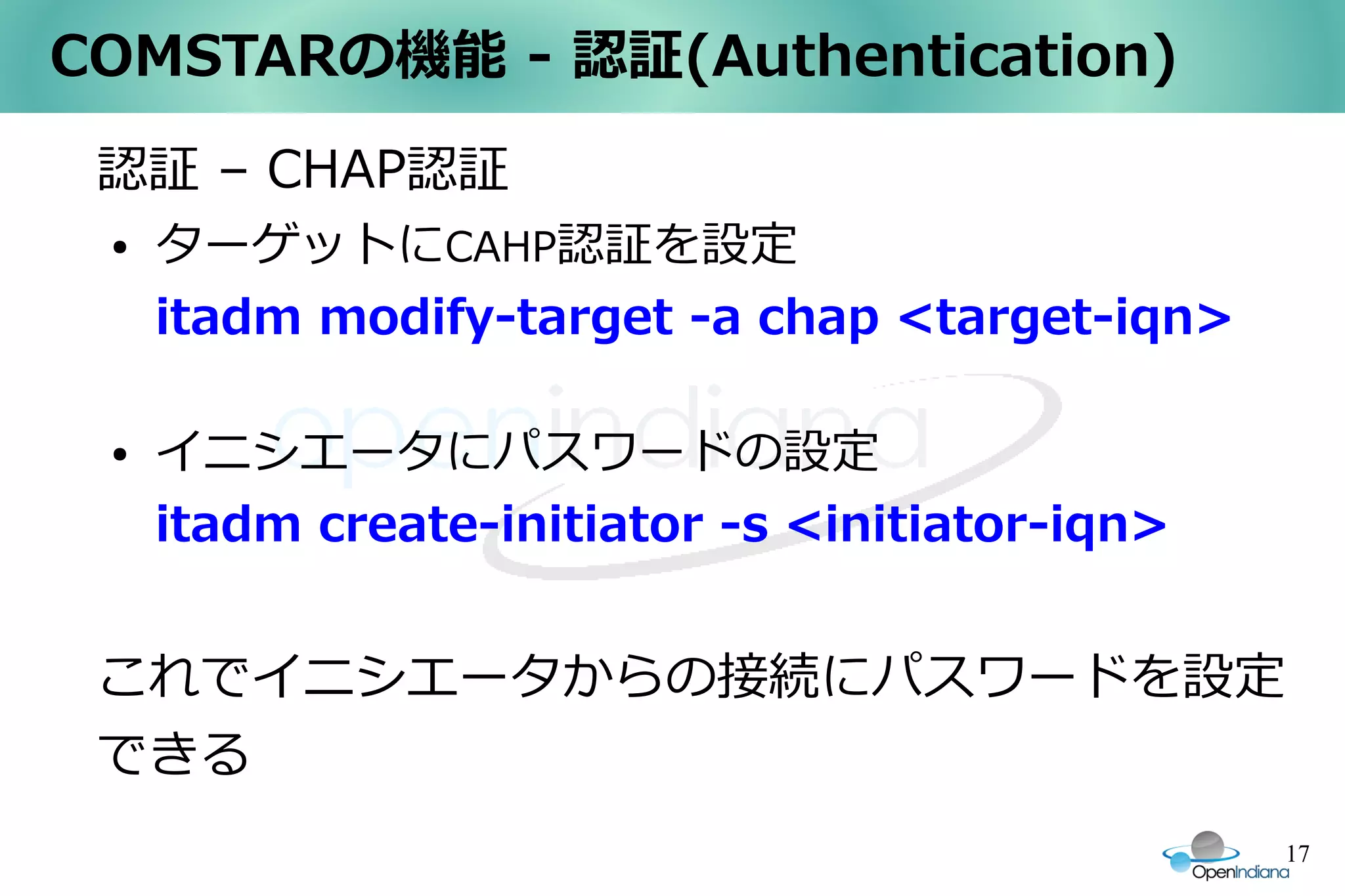 COMSTARの機能 - 認証(Authentication)
 認証 – CHAP認証
 ●   ターゲットにCAHP認証を設定
     itadm modify-target -a chap <target-iqn>

 ●   イニシエータにパスワードの設定
     itadm create-initiator -s <initiator-iqn>


 これでイニシエータからの接続にパスワードを設定
 できる
                                                 17
 
