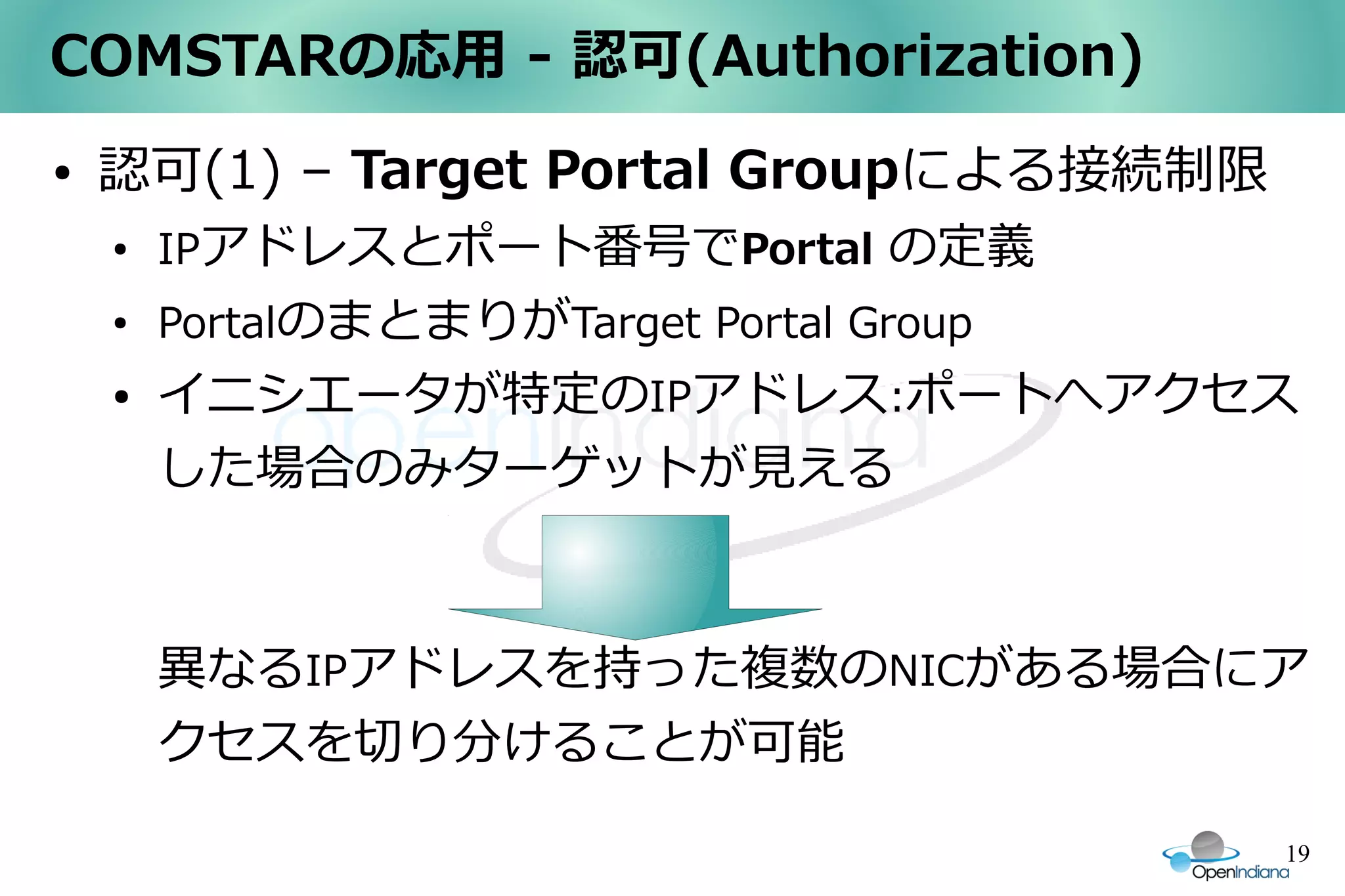 COMSTARの応用 - 認可(Authorization)
●   認可(1) – Target Portal Groupによる接続制限
    ●
        IPアドレスとポート番号でPortal の定義
    ●
        PortalのまとまりがTarget Portal Group
    ●   イニシエータが特定のIPアドレス:ポートへアクセス
        した場合のみターゲットが見える



        異なるIPアドレスを持った複数のNICがある場合にア
        クセスを切り分けることが可能

                                          19
 