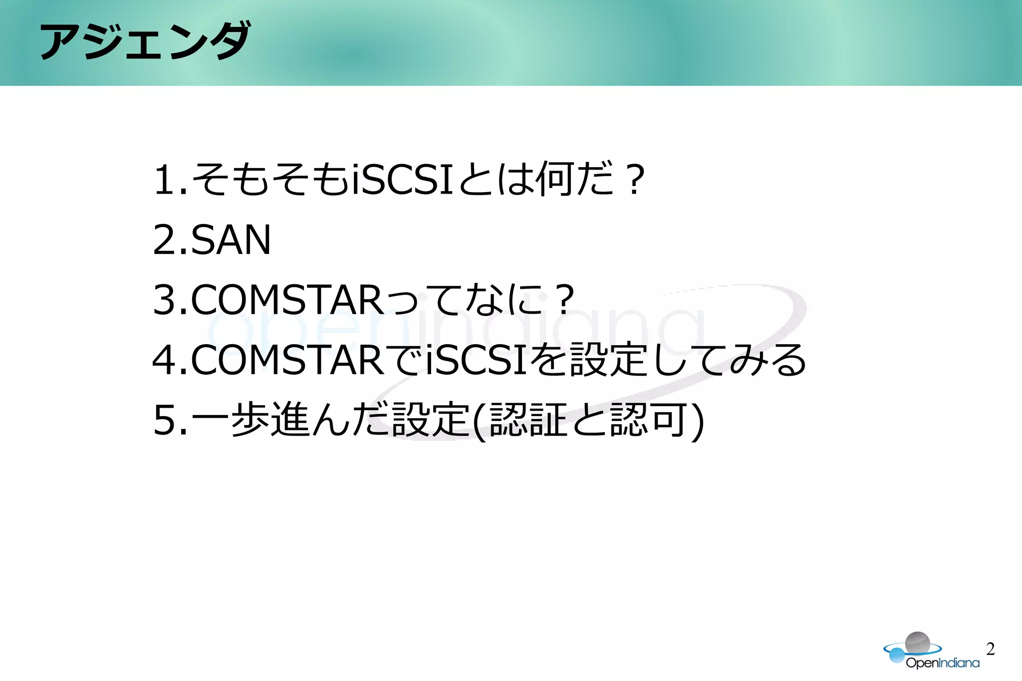 アジェンダ


  1.そもそもiSCSIとは何だ？
  2.SAN
  3.COMSTARってなに？
  4.COMSTARでiSCSIを設定してみる
  5.一歩進んだ設定(認証と認可)




                           2
 