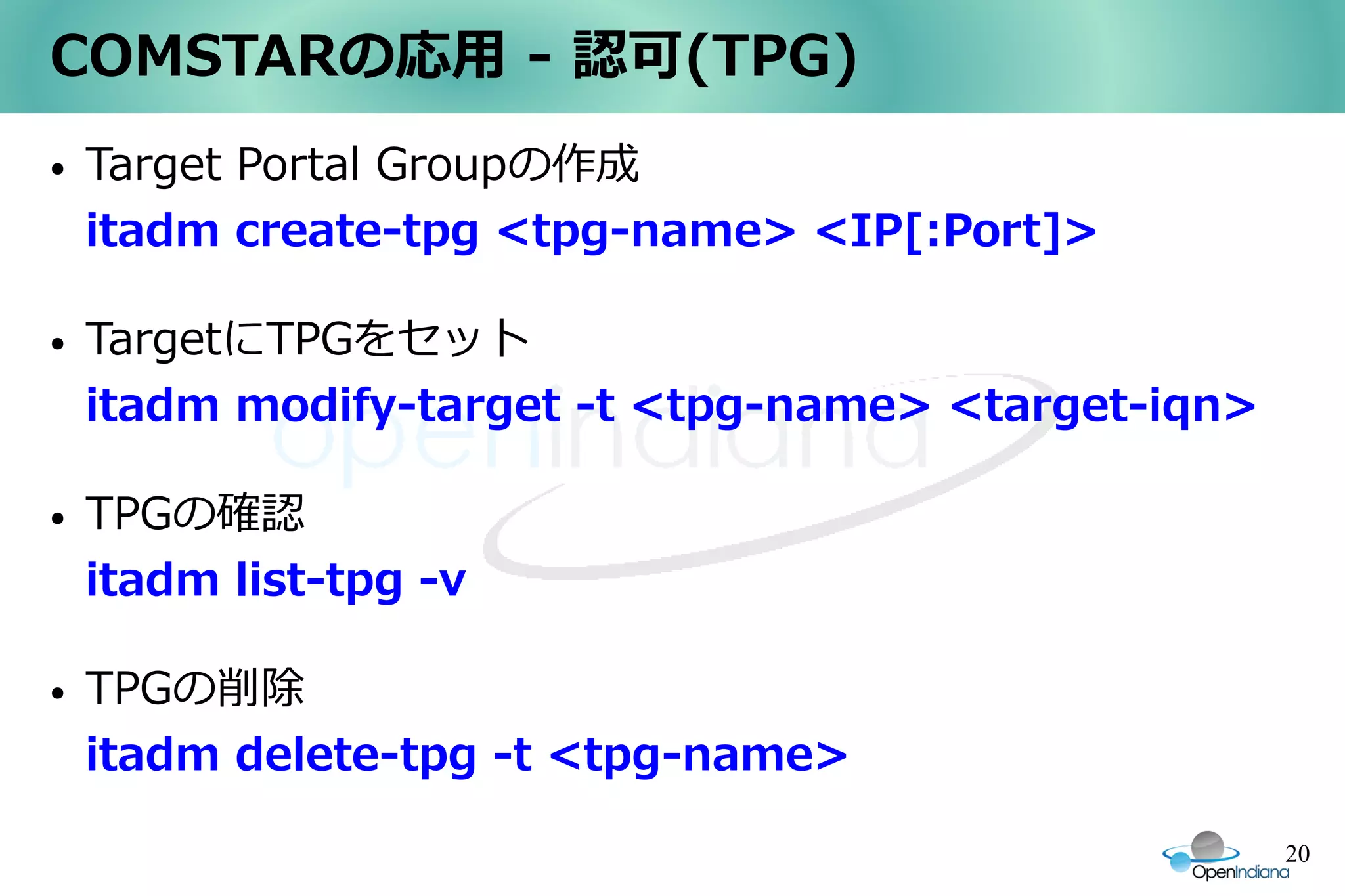 COMSTARの応用 - 認可(TPG)
●   Target Portal Groupの作成
    itadm create-tpg <tpg-name> <IP[:Port]>

●   TargetにTPGをセット
    itadm modify-target -t <tpg-name> <target-iqn>

●   TPGの確認
    itadm list-tpg -v

●   TPGの削除
    itadm delete-tpg -t <tpg-name>

                                                     20
 