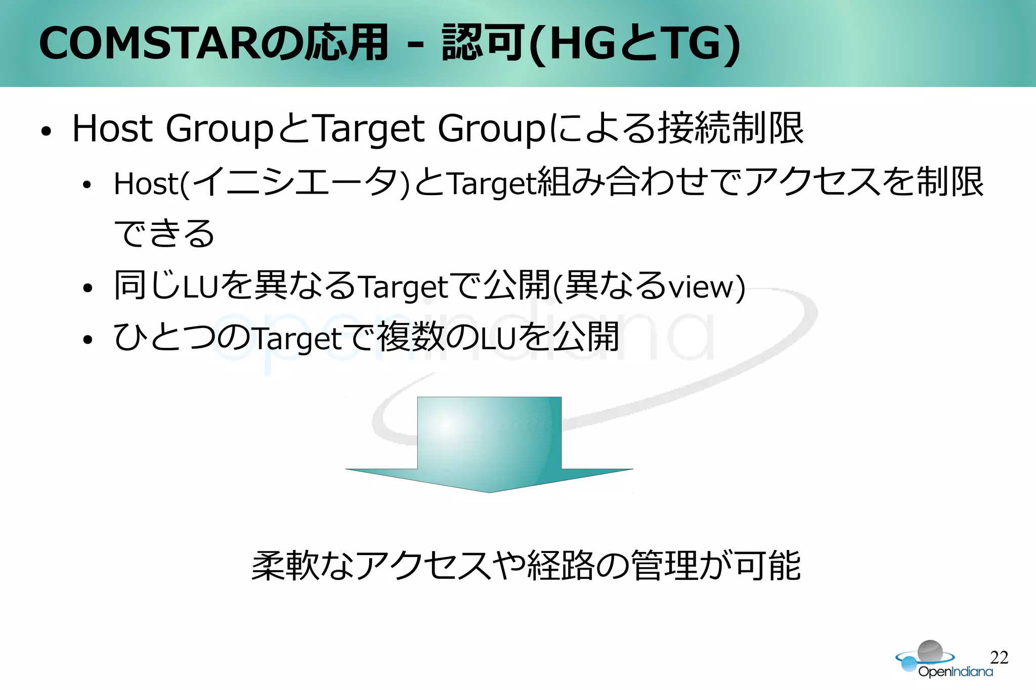 COMSTARの応用 - 認可(HGとTG)
●   Host GroupとTarget Groupによる接続制限
    ●   Host(イニシエータ)とTarget組み合わせでアクセスを制限
        できる
    ●   同じLUを異なるTargetで公開(異なるview)
    ●   ひとつのTargetで複数のLUを公開




        　　　　柔軟なアクセスや経路の管理が可能

                                           22
 