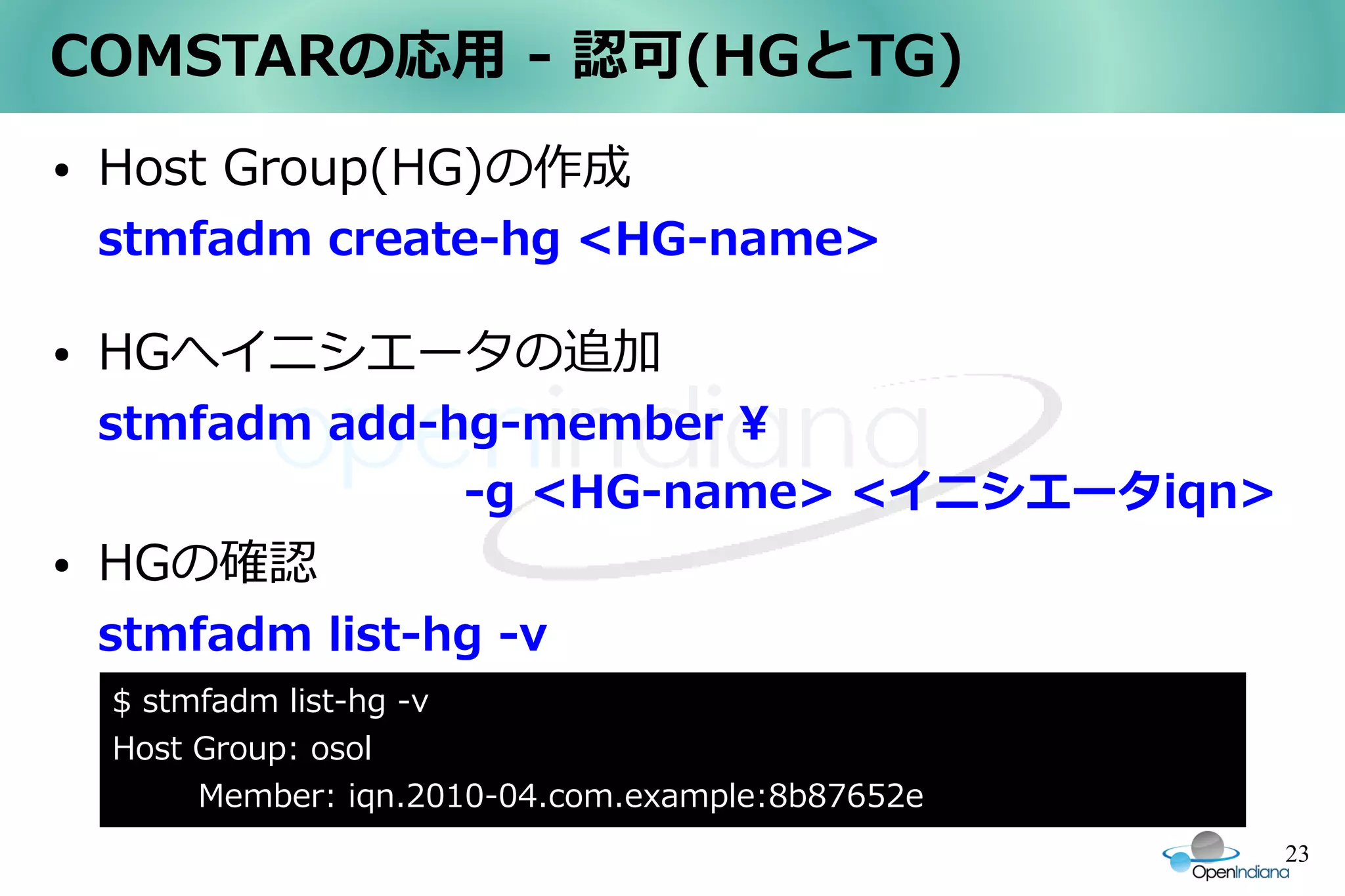 COMSTARの応用 - 認可(HGとTG)
●   Host Group(HG)の作成
    stmfadm create-hg <HG-name>

●   HGへイニシエータの追加
    stmfadm add-hg-member 
    　　　　　　　　-g <HG-name> <イニシエータiqn>
●   HGの確認
    stmfadm list-hg -v
    $ stmfadm list-hg -v
    Host Group: osol
         Member: iqn.2010-04.com.example:8b87652e
                                                    23
 