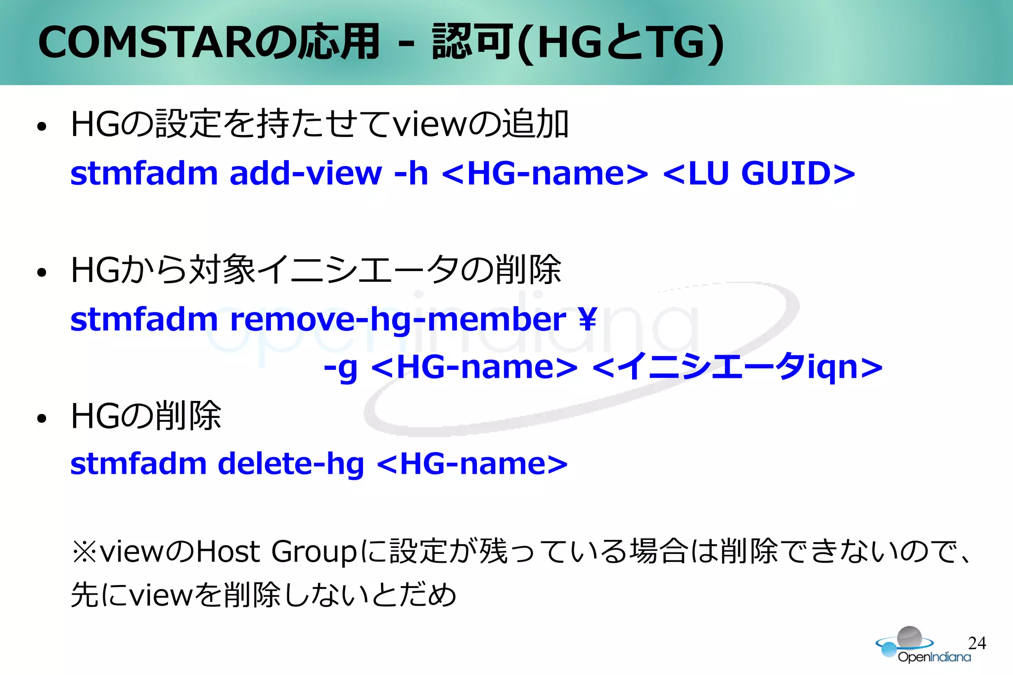 COMSTARの応用 - 認可(HGとTG)
●   HGの設定を持たせてviewの追加
    stmfadm add-view -h <HG-name> <LU GUID>

●   HGから対象イニシエータの削除
    stmfadm remove-hg-member 
    　　　　　　　　-g <HG-name> <イニシエータiqn>
●   HGの削除
    stmfadm delete-hg <HG-name>

    ※viewのHost Groupに設定が残っている場合は削除できないので、
    先にviewを削除しないとだめ
                                              24
 