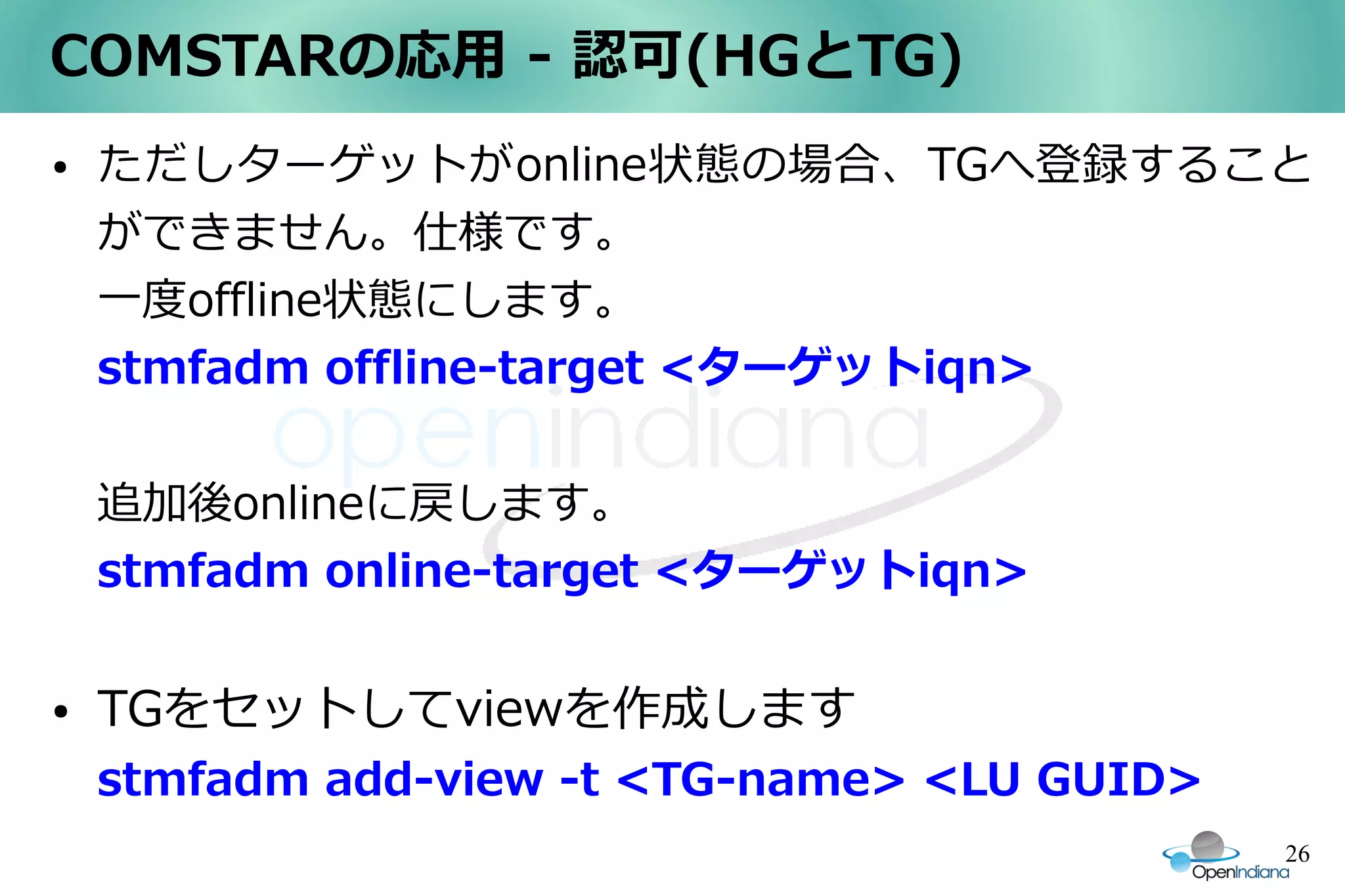 COMSTARの応用 - 認可(HGとTG)
●   ただしターゲットがonline状態の場合、TGへ登録すること
    ができません。仕様です。
    一度offline状態にします。
    stmfadm offline-target <ターゲットiqn>


    追加後onlineに戻します。
    stmfadm online-target <ターゲットiqn>

●   TGをセットしてviewを作成します
    stmfadm add-view -t <TG-name> <LU GUID>
                                              26
 