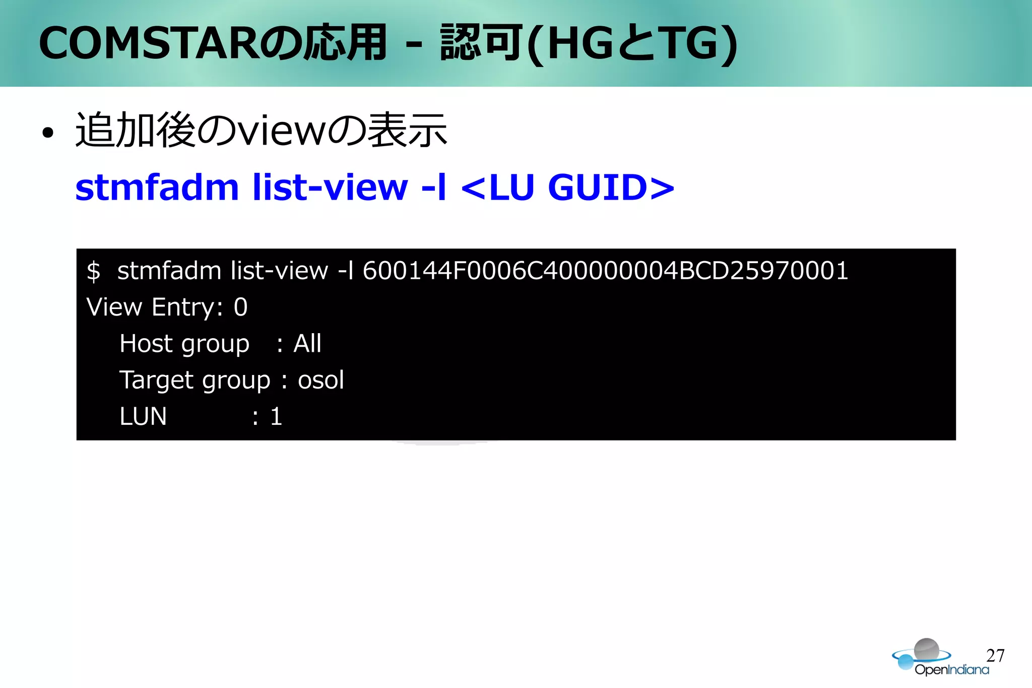 COMSTARの応用 - 認可(HGとTG)
●   追加後のviewの表示
    stmfadm list-view -l <LU GUID>

    $　stmfadm list-view -l 600144F0006C400000004BCD25970001
    View Entry: 0
       Host group : All
       Target group : osol
       LUN        :1




                                                              27
 
